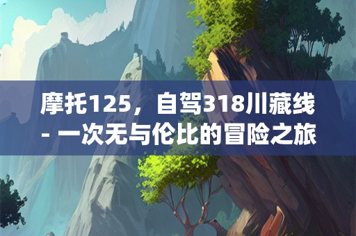 摩托125，自驾318川藏线- 一次无与伦比的冒险之旅(摩托125自驾318川藏线)